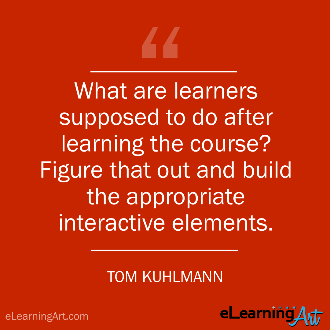 elearning quote - tom kuhlmann: What are learners supposed to do after learning the course? Figure that out and build the appropriate interactive elements.