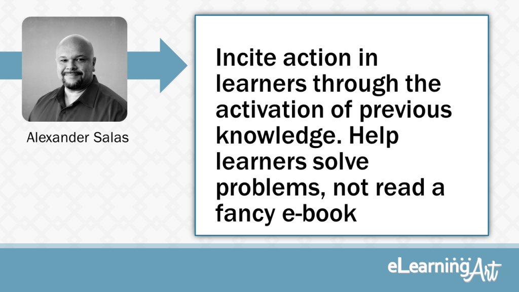 eLearning Slide Design Tip by Alexander Salas - Incite action in learners through the activation of previous knowledge. Help learners solve problems, not read a fancy e-book