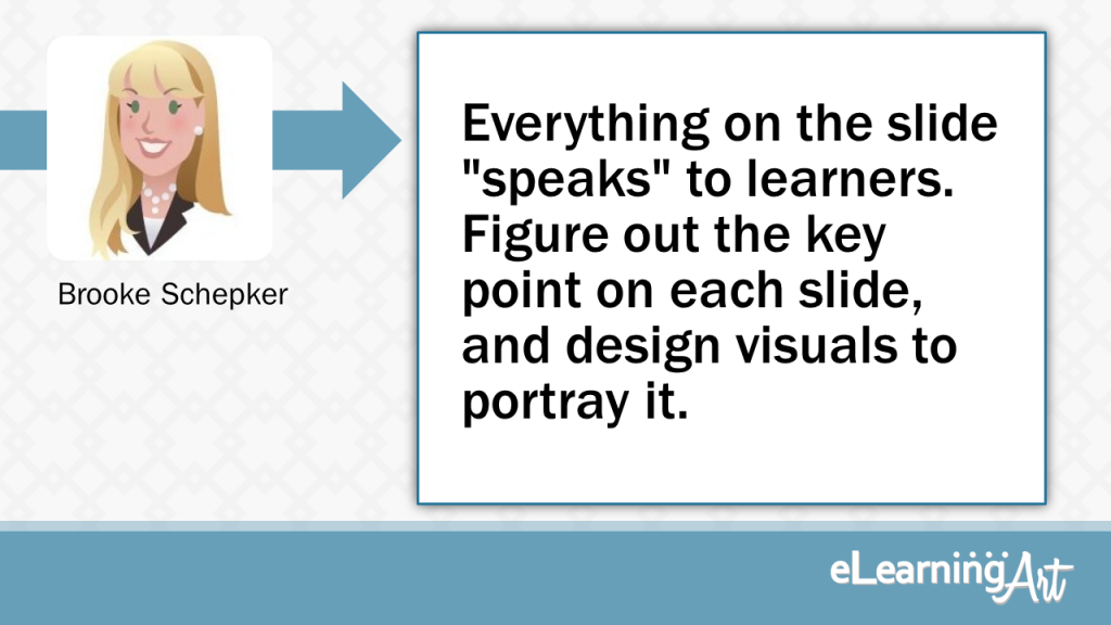 eLearning Slide Design Tip by Brooke Schepker - Everything on the slide "speaks" to learners. Figure out the key point on each slide, and design visuals to portray it.