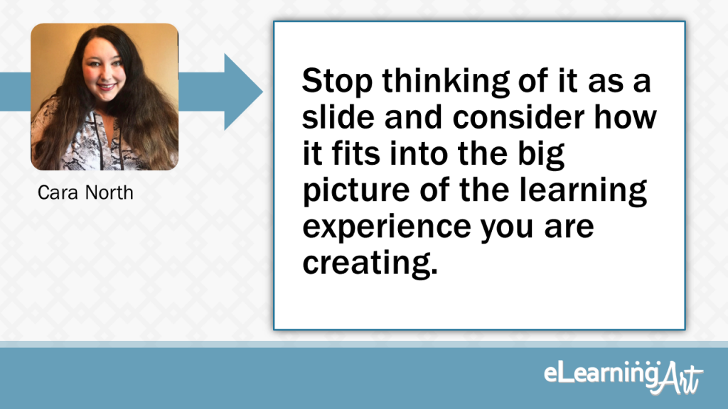 eLearning Slide Design Tip by Cara North - Stopping thinking of it as a slide and consider how it fits into the big picture of the learning experience you are creating.
