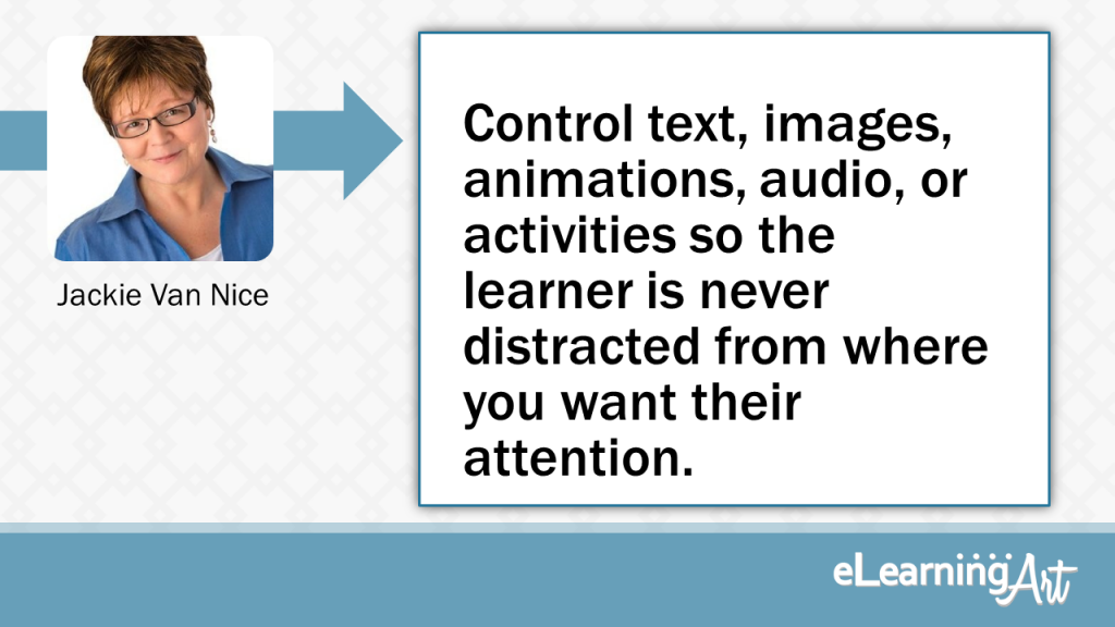 eLearning Slide Design Tip byJackie Van Nice - Control text, images, animations, audio, or activities so the learner is never distracted from where you want their attention.