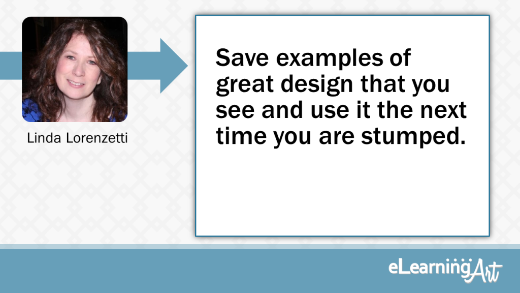 eLearning Slide Design Tip by Linda Lorenzetti - Save examples of great design that you see and use it the next time you are stumped.