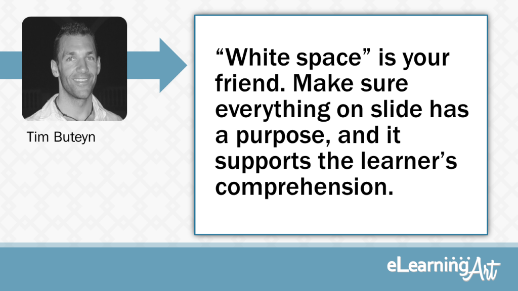 eLearning Slide Design Tip by Tim Buteyn - “White space” is your friend. Make sure everything on slide has a purpose, and it supports the learner’s comprehension.